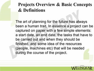 Projects Overview & Basic Concepts
 & Definitions

The art of planning for the future has always
been a human trait. In essence a project can be
captured on paper with a few simple elements:
a start date, an end date, the tasks that have to
be carried out and when they should be
finished, and some idea of the resources
(people, machines etc) that will be needed
during the course of the project.
 
