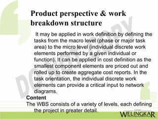 Product perspective & work
 breakdown structure
    It may be applied in work definition by defining the
   tasks from the macro level (phase or major task
   area) to the micro level (individual discrete work
   elements performed by a given individual or
   function). It can be applied in cost definition as the
   smallest component elements are priced out and
   rolled up to create aggregate cost reports. In the
   task orientation, the individual discrete work
   elements can provide a critical input to network
   diagrams.
Content
The WBS consists of a variety of levels, each defining
   the project in greater detail.
 
