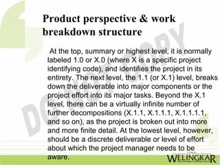 Product perspective & work
breakdown structure
  At the top, summary or highest level, it is normally
 labeled 1.0 or X.0 (where X is a specific project
 identifying code), and identifies the project in its
 entirety. The next level, the 1.1 (or X.1) level, breaks
 down the deliverable into major components or the
 project effort into its major tasks. Beyond the X.1
 level, there can be a virtually infinite number of
 further decompositions (X.1.1, X.1.1.1, X.1.1.1.1,
 and so on), as the project is broken out into more
 and more finite detail. At the lowest level, however,
 should be a discrete deliverable or level of effort
 about which the project manager needs to be
 aware.
 