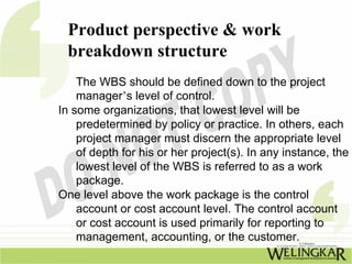 Product perspective & work
 breakdown structure
    The WBS should be defined down to the project
    manager’s level of control.
In some organizations, that lowest level will be
    predetermined by policy or practice. In others, each
    project manager must discern the appropriate level
    of depth for his or her project(s). In any instance, the
    lowest level of the WBS is referred to as a work
    package.
One level above the work package is the control
    account or cost account level. The control account
    or cost account is used primarily for reporting to
    management, accounting, or the customer.
 