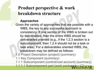 Product perspective & work
 breakdown structure
   Approaches
Given the variety of approaches that are possible with a
   WBS, the key to any successful approach is
   consistency. If one section of the WBS is broken out
   by deliverables, then the entire WBS should be
   deliverables oriented (e.g., if the 1.2.3 section is a
   subcomponent, then 1.2.4 should not be a task or
   task area). For a deliverables oriented WBS, the
   breakdown may be defined as follows:
1.0 Project Description (project) (summary)
1.1 Key Component (summary)
1.1.1 Subcomponent (control/cost account) (summary)
1.1.1.1 Subcomponent part (work package)
 