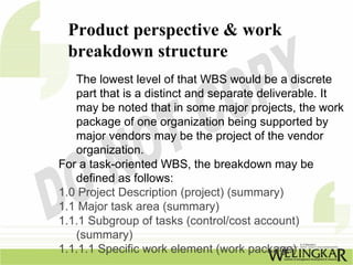 Product perspective & work
 breakdown structure
   The lowest level of that WBS would be a discrete
   part that is a distinct and separate deliverable. It
   may be noted that in some major projects, the work
   package of one organization being supported by
   major vendors may be the project of the vendor
   organization.
For a task-oriented WBS, the breakdown may be
   defined as follows:
1.0 Project Description (project) (summary)
1.1 Major task area (summary)
1.1.1 Subgroup of tasks (control/cost account)
   (summary)
1.1.1.1 Specific work element (work package)
 