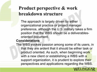 Product perspective & work
 breakdown structure
   The approach is largely driven by either
   organizational practice or project manager
   preference, although the U.S. military takes a firm
   position that the WBS should be a deliverables-
   oriented document.
Considerations
The WBS evokes passion among some of its users, in
   that they are ardent that it should be either task or
   product oriented. As such, when beginning work
   with a new client or establishing a WBS with a
   support organization, it is prudent to explore their
   perspectives and applications regarding the WBS.
 