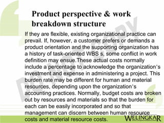 Product perspective & work
  breakdown structure
If they are flexible, existing organizational practice can
prevail. If, however, a customer prefers or demands a
product orientation and the supporting organization has
a history of task-oriented WBS s, some conflict in work
definition may ensue.These actual costs normally
include a percentage to acknowledge the organization’s
investment and expense in administering a project. This
burden rate may be different for human and material
resources, depending upon the organization’s
accounting practices. Normally, budget costs are broken
out by resources and materials so that the burden for
each can be easily incorporated and so that
management can discern between human resource
costs and material resource costs.
 