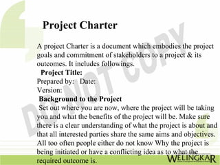 Project Charter
A project Charter is a document which embodies the project
goals and commitment of stakeholders to a project & its
outcomes. It includes followings.
 Project Title:
Prepared by: Date:
Version:
 Background to the Project
 Set out where you are now, where the project will be taking
you and what the benefits of the project will be. Make sure
there is a clear understanding of what the project is about and
that all interested parties share the same aims and objectives.
All too often people either do not know Why the project is
being initiated or have a conflicting idea as to what the
required outcome is.
 