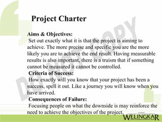 Project Charter
Aims & Objectives:
 Set out exactly what it is that the project is aiming to
achieve. The more precise and specific you are the more
likely you are to achieve the end result. Having measurable
results is also important, there is a truism that if something
cannot be measured it cannot be controlled.
 Criteria of Success:
 How exactly will you know that your project has been a
success, spell it out. Like a journey you will know when you
have arrived.
 Consequences of Failure:
 Focusing people on what the downside is may reinforce the
need to achieve the objectives of the project.
 