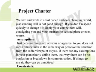 Project Charter
We live and work in a fast paced and ever changing world,
just standing still is not good enough. If you don’t respond
quickly to change it is likely your competitors will,
consigning you and your business to second place or even
worse.
 Assumptions:
 Just because things are obvious or apparent to you does not
mean others think in the same way or perceive the situation
from the same viewpoint as you. If there are any assumptions
in your plan clearly define them, that way there can be no
confusion or breakdown in communication. If things go
unsaid they can go unnoticed.
 Constraints:
 
