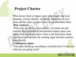 Project Charter
What factors limit or impact upon your project and your
planning. Clearly identify all factors impacting on your
plans and the steps you have taken to accommodate them.
 Risk Analysis:
 What risks are there to your project. List them out and
consider their probability and potential impact upon your
plans. How would you know when a risk had arisen, back
track to try and identify the warning signs and then monitor
them closely.
 Contingency plans:
 Your plan should go according to schedule but if it does not
what are you going to do?
 