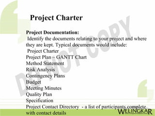 Project Charter
Project Documentation:
 Identify the documents relating to your project and where
they are kept. Typical documents would include:
 Project Charter
Project Plan – GANTT Chart
Method Statement
Risk Analysis
Contingency Plans
Budget
Meeting Minutes
Quality Plan
Specification
Project Contact Directory - a list of participants complete
with contact details
 