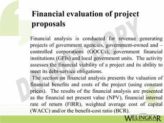 Financial evaluation of project
proposals
Financial analysis is conducted for revenue generating
projects of government agencies, government-owned and –
controlled corporations (GOCCs), government financial
institutions (GFIs) and local government units. The activity
assesses the financial viability of a project and its ability to
meet its debt-service obligations.
 The section on financial analysis presents the valuation of
financial benefits and costs of the project (using constant
prices). The results of the financial analysis are presented
as the financial net present value (NPV), financial internal
rate of return (FIRR), weighted average cost of capital
(WACC) and/or the benefit-cost ratio (BCR).
 