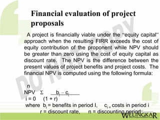 Financial evaluation of project
  proposals
  A project is financially viable under the “equity capital”
approach when the resulting FIRR exceeds the cost of
equity contribution of the proponent while NPV should
be greater than zero using the cost of equity capital as
discount rate. The NPV is the difference between the
present values of project benefits and project costs. The
financial NPV is computed using the following formula:

 n
NPV Σ __bi – ci____
i = 0 (1 + r)
where bi = benefits in period I, ci = costs in period i
      r = discount rate,   n = discounting period
 