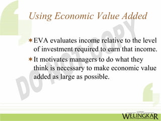 Using Economic Value Added

 EVA evaluates income relative to the level
 of investment required to earn that income.
 It motivates managers to do what they
 think is necessary to make economic value
 added as large as possible.
 