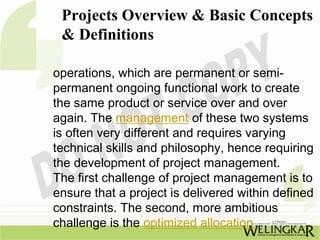 Projects Overview & Basic Concepts
 & Definitions

operations, which are permanent or semi-
permanent ongoing functional work to create
the same product or service over and over
again. The management of these two systems
is often very different and requires varying
technical skills and philosophy, hence requiring
the development of project management.
The first challenge of project management is to
ensure that a project is delivered within defined
constraints. The second, more ambitious
challenge is the optimized allocation
 