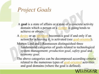 Project Goals

A goal is a state of affairs or a state of a concrete activity
  domain which a person or a system is going/tends to
  achieve or obtain.
A desire or an intention becomes a goal if and only if an
  action for achieving it, is activated (see goal-oriented).
Morten Lind and J.Rasmussen distinguished three
  fundamental categories of goals related to technological
  system management: production goal, safety goal and
  economy goal.
The above categories can be decomposed according criteria
  related to the numerous types of goal-oriented activities
  and goal domains (where the goal is defined).
 