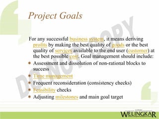 Project Goals

For any successful business system, it means deriving
  profits by making the best quality of goods or the best
  quality of services available to the end user (customer) at
  the best possible cost. Goal management should include:
  Assessment and dissolution of non-rational blocks to
  success
  Time management
  Frequent reconsideration (consistency checks)
  Feasibility checks
  Adjusting milestones and main goal target
 