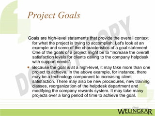 Project Goals

Goals are high-level statements that provide the overall context
 for what the project is trying to accomplish. Let's look at an
 example and some of the characteristics of a goal statement.
 One of the goals of a project might be to "increase the overall
 satisfaction levels for clients calling to the company helpdesk
 with support needs".
 Because the goal is at a high-level, it may take more than one
 project to achieve. In the above example, for instance, there
 may be a technology component to increasing client
 satisfaction. There may also be new procedures, new training
 classes, reorganization of the helpdesk department and
 modifying the company rewards system. It may take many
 projects over a long period of time to achieve the goal.
 