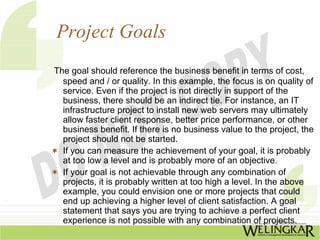 Project Goals
The goal should reference the business benefit in terms of cost,
  speed and / or quality. In this example, the focus is on quality of
  service. Even if the project is not directly in support of the
  business, there should be an indirect tie. For instance, an IT
  infrastructure project to install new web servers may ultimately
  allow faster client response, better price performance, or other
  business benefit. If there is no business value to the project, the
  project should not be started.
  If you can measure the achievement of your goal, it is probably
  at too low a level and is probably more of an objective.
  If your goal is not achievable through any combination of
  projects, it is probably written at too high a level. In the above
  example, you could envision one or more projects that could
  end up achieving a higher level of client satisfaction. A goal
  statement that says you are trying to achieve a perfect client
  experience is not possible with any combination of projects.
 