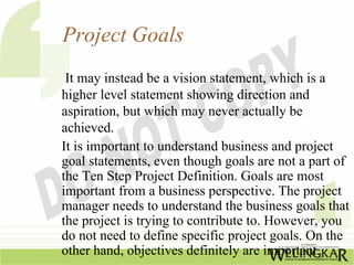 Project Goals
 It may instead be a vision statement, which is a
higher level statement showing direction and
aspiration, but which may never actually be
achieved.
It is important to understand business and project
goal statements, even though goals are not a part of
the Ten Step Project Definition. Goals are most
important from a business perspective. The project
manager needs to understand the business goals that
the project is trying to contribute to. However, you
do not need to define specific project goals. On the
other hand, objectives definitely are important.
 