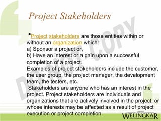 Project Stakeholders
 •Project stakeholders are those entities within or
without an organization which:
a) Sponsor a project or,
b) Have an interest or a gain upon a successful
completion of a project.
Examples of project stakeholders include the customer,
the user group, the project manager, the development
team, the testers, etc.
 Stakeholders are anyone who has an interest in the
project. Project stakeholders are individuals and
organizations that are actively involved in the project, or
whose interests may be affected as a result of project
execution or project completion.
 