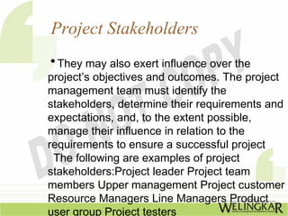 Project Stakeholders
• They may also exert influence over the
project’s objectives and outcomes. The project
management team must identify the
stakeholders, determine their requirements and
expectations, and, to the extent possible,
manage their influence in relation to the
requirements to ensure a successful project
 The following are examples of project
stakeholders:Project leader Project team
members Upper management Project customer
Resource Managers Line Managers Product
user group Project testers
 