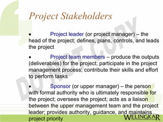 Project Stakeholders
•        Project leader (or project manager) – the
head of the project; defines, plans, controls, and leads
the project
•        Project team members – produce the outputs
(deliverables) for the project; participate in the project
management process; contribute their skills and effort
to perform tasks
•        Sponsor (or upper manager) – the person
with formal authority who is ultimately responsible for
the project; oversees the project; acts as a liaison
between the upper management team and the project
leader; provides authority, guidance, and maintains
project priority
 