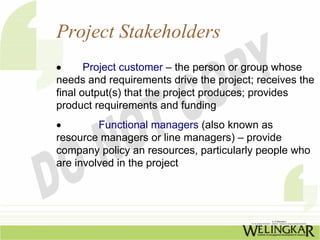 Project Stakeholders
•      Project customer – the person or group whose
needs and requirements drive the project; receives the
final output(s) that the project produces; provides
product requirements and funding
•        Functional managers (also known as
resource managers or line managers) – provide
company policy an resources, particularly people who
are involved in the project
 
