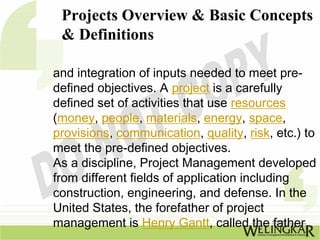 Projects Overview & Basic Concepts
 & Definitions

and integration of inputs needed to meet pre-
defined objectives. A project is a carefully
defined set of activities that use resources
(money, people, materials, energy, space,
provisions, communication, quality, risk, etc.) to
meet the pre-defined objectives.
As a discipline, Project Management developed
from different fields of application including
construction, engineering, and defense. In the
United States, the forefather of project
management is Henry Gantt, called the father
 