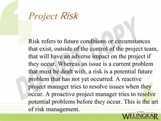 Project Risk

Risk refers to future conditions or circumstances
that exist, outside of the control of the project team,
that will have an adverse impact on the project if
they occur. Whereas an issue is a current problem
that must be dealt with, a risk is a potential future
problem that has not yet occurred. A reactive
project manager tries to resolve issues when they
occur. A proactive project manager tries to resolve
potential problems before they occur. This is the art
of risk management.
 