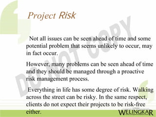 Project Risk

 Not all issues can be seen ahead of time and some
potential problem that seems unlikely to occur, may
in fact occur.
However, many problems can be seen ahead of time
and they should be managed through a proactive
risk management process.
 Everything in life has some degree of risk. Walking
across the street can be risky. In the same respect,
clients do not expect their projects to be risk-free
either.
 