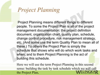 Project Planning
 Project Planning means different things to different
people. To some the Project Plan is all of the project
management documentation: the project definition
document, organization chart, quality plan, schedule,
change control procedure, risk management strategy,
etc. (And some use the term Quality Plan to mean all of
these.) To others the Project Plan is simply the
schedule that shows who will do which work tasks and
when, and to them Project Planning is the act of
building this schedule.
Here we will use the term Project Planning in this second
sense: building the task by task schedule which we will call
the Project Plan.
 