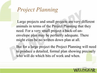 Project Planning
 Large projects and small projects are very different
animals in terms of the Project Planning that they
need. For a very small project a back-of-an-
envelope plan may be perfectly adequate. There
might even be no written down plan at all.
But for a large project the Project Planning will need
to produce a detailed, formal plan showing precisely
who will do which bits of work and when.
 