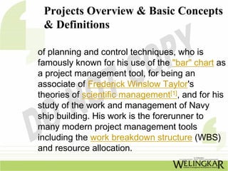 Projects Overview & Basic Concepts
 & Definitions

of planning and control techniques, who is
famously known for his use of the "bar" chart as
a project management tool, for being an
associate of Frederick Winslow Taylor's
theories of scientific management[1], and for his
study of the work and management of Navy
ship building. His work is the forerunner to
many modern project management tools
including the work breakdown structure (WBS)
and resource allocation.
 