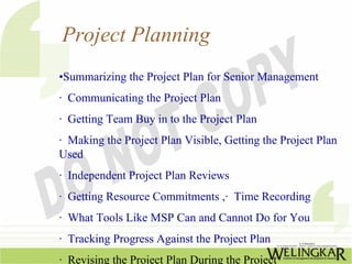 Project Planning
•Summarizing the Project Plan for Senior Management
· Communicating the Project Plan
· Getting Team Buy in to the Project Plan
· Making the Project Plan Visible, Getting the Project Plan
Used
· Independent Project Plan Reviews
· Getting Resource Commitments ,· Time Recording
· What Tools Like MSP Can and Cannot Do for You
· Tracking Progress Against the Project Plan
· Revising the Project Plan During the Project
 