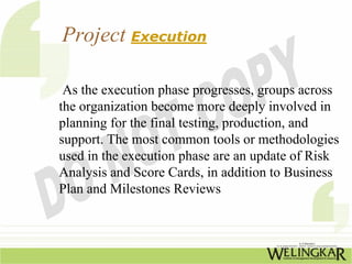 Project Execution

 As the execution phase progresses, groups across
the organization become more deeply involved in
planning for the final testing, production, and
support. The most common tools or methodologies
used in the execution phase are an update of Risk
Analysis and Score Cards, in addition to Business
Plan and Milestones Reviews
 