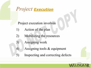 Project Execution

 Project execution involves
1)   Action of the plan
2)   Mobilizing the resources
3)   Assigning work
4)   Assigning tools & equipment
5)   Inspecting and correcting defects
 