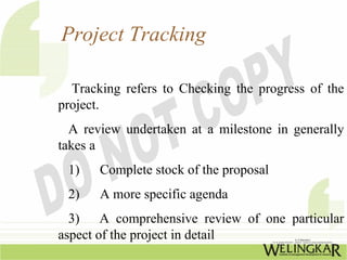 Project Tracking

  Tracking refers to Checking the progress of the
project.
  A review undertaken at a milestone in generally
takes a
 1)    Complete stock of the proposal
 2)    A more specific agenda
  3) A comprehensive review of one particular
aspect of the project in detail
 