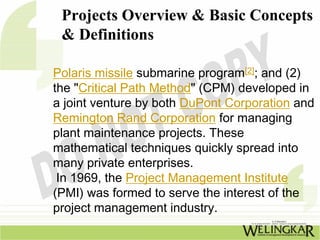 Projects Overview & Basic Concepts
 & Definitions

Polaris missile submarine program[2]; and (2)
the "Critical Path Method" (CPM) developed in
a joint venture by both DuPont Corporation and
Remington Rand Corporation for managing
plant maintenance projects. These
mathematical techniques quickly spread into
many private enterprises.
 In 1969, the Project Management Institute
(PMI) was formed to serve the interest of the
project management industry.
 