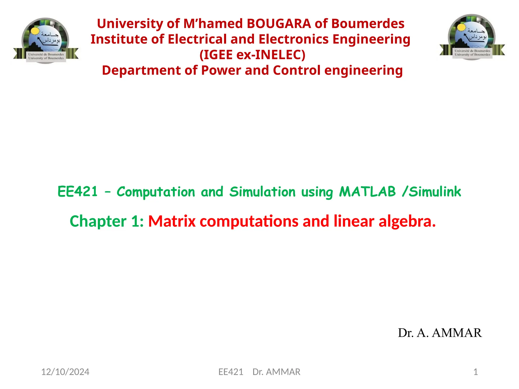 University of M’hamed BOUGARA of Boumerdes
Institute of Electrical and Electronics Engineering
(IGEE ex-INELEC)
Department of Power and Control engineering
Chapter 1: Matrix computations and linear algebra.
Dr. A. AMMAR
EE421 – Computation and Simulation using MATLAB /Simulink
12/10/2024 EE421 Dr. AMMAR 1
 