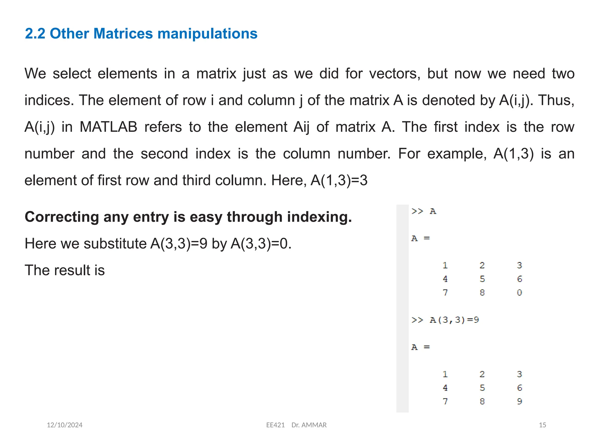 12/10/2024 EE421 Dr. AMMAR 15
2.2 Other Matrices manipulations
We select elements in a matrix just as we did for vectors, but now we need two
indices. The element of row i and column j of the matrix A is denoted by A(i,j). Thus,
A(i,j) in MATLAB refers to the element Aij of matrix A. The first index is the row
number and the second index is the column number. For example, A(1,3) is an
element of first row and third column. Here, A(1,3)=3
Correcting any entry is easy through indexing.
Here we substitute A(3,3)=9 by A(3,3)=0.
The result is
 