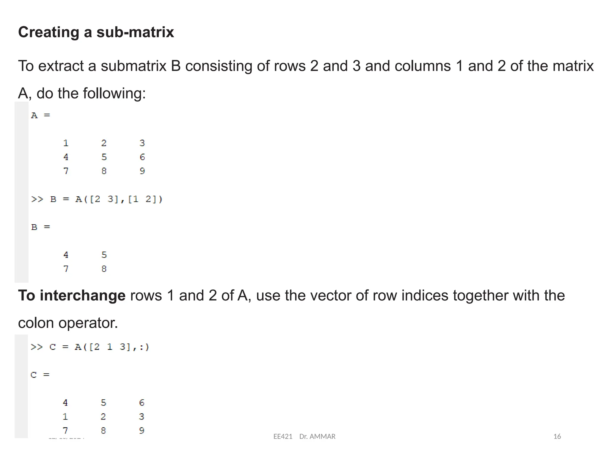 12/10/2024 EE421 Dr. AMMAR 16
Creating a sub-matrix
To extract a submatrix B consisting of rows 2 and 3 and columns 1 and 2 of the matrix
A, do the following:
To interchange rows 1 and 2 of A, use the vector of row indices together with the
colon operator.
 