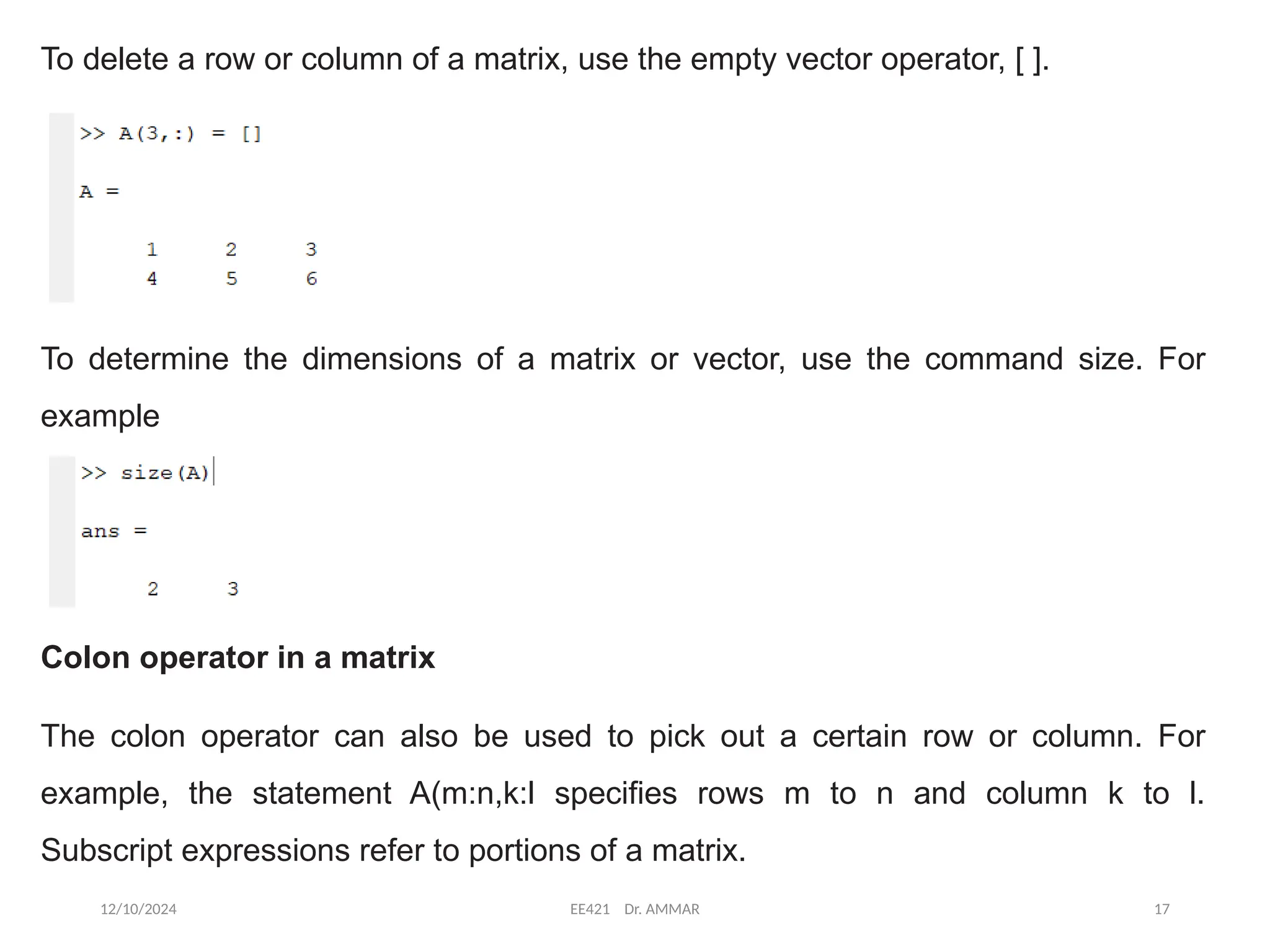 12/10/2024 EE421 Dr. AMMAR 17
To delete a row or column of a matrix, use the empty vector operator, [ ].
To determine the dimensions of a matrix or vector, use the command size. For
example
Colon operator in a matrix
The colon operator can also be used to pick out a certain row or column. For
example, the statement A(m:n,k:l specifies rows m to n and column k to l.
Subscript expressions refer to portions of a matrix.
 