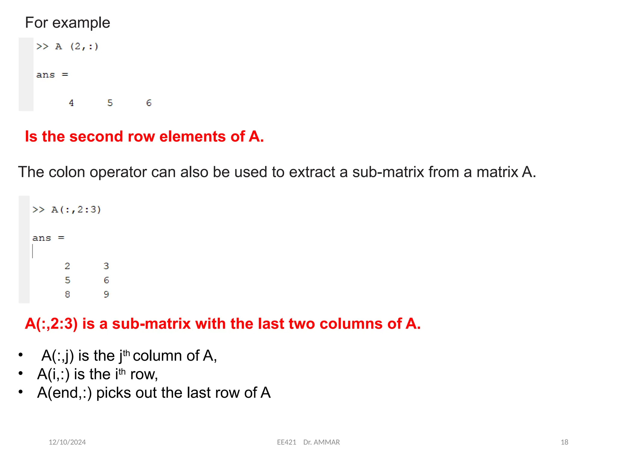 12/10/2024 EE421 Dr. AMMAR 18
For example
Is the second row elements of A.
The colon operator can also be used to extract a sub-matrix from a matrix A.
A(:,2:3) is a sub-matrix with the last two columns of A.
• A(:,j) is the jth
column of A,
• A(i,:) is the ith
row,
• A(end,:) picks out the last row of A
 
