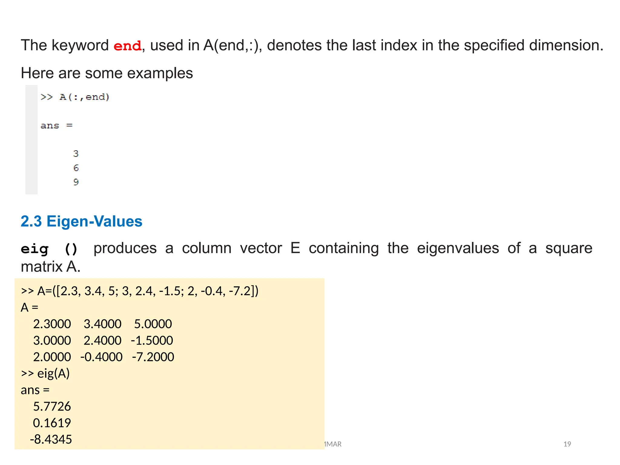 12/10/2024 EE421 Dr. AMMAR 19
The keyword end, used in A(end,:), denotes the last index in the specified dimension.
Here are some examples
2.3 Eigen-Values
eig () produces a column vector E containing the eigenvalues of a square
matrix A.
>> A=([2.3, 3.4, 5; 3, 2.4, -1.5; 2, -0.4, -7.2])
A =
2.3000 3.4000 5.0000
3.0000 2.4000 -1.5000
2.0000 -0.4000 -7.2000
>> eig(A)
ans =
5.7726
0.1619
-8.4345
 