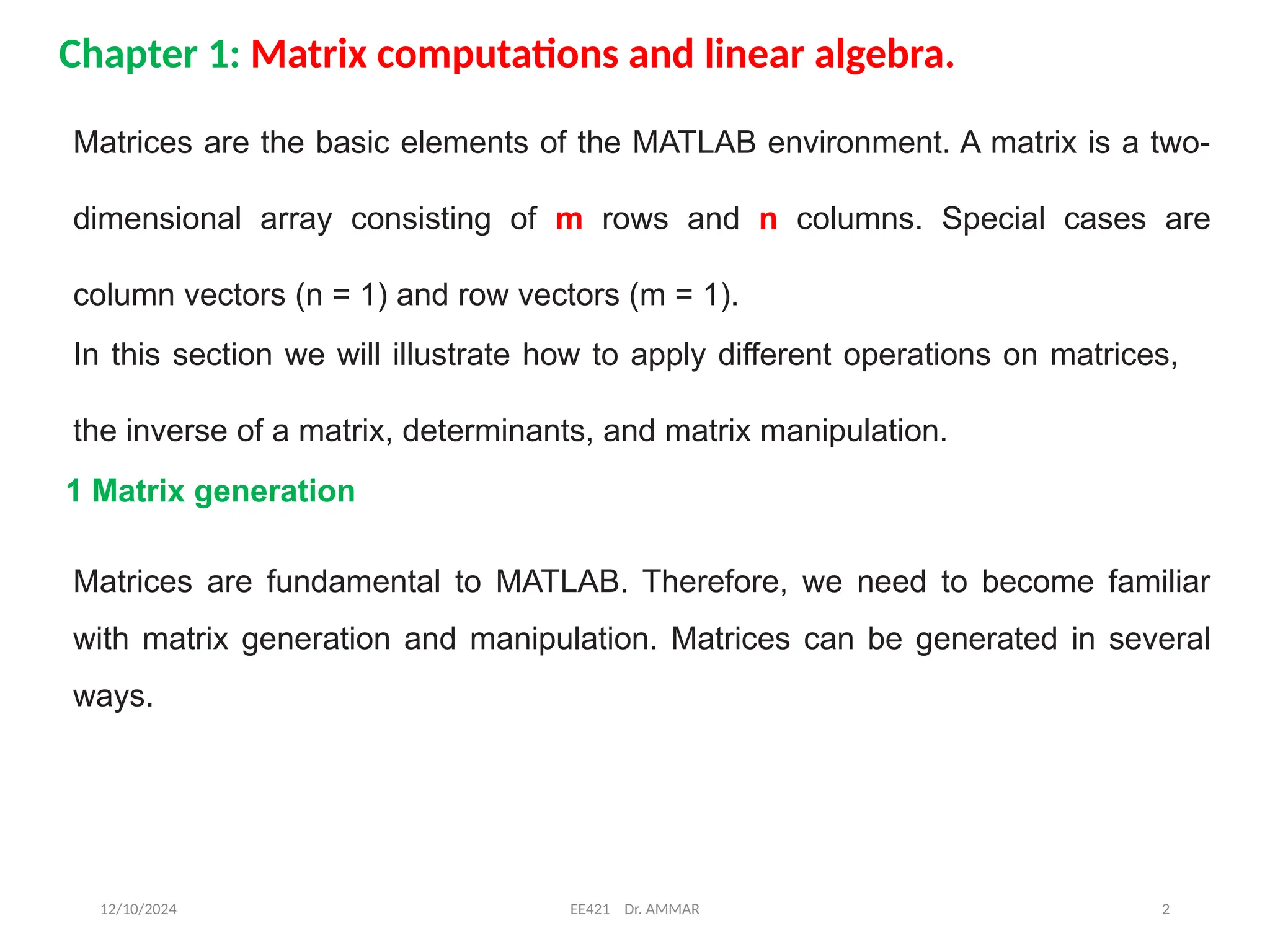 12/10/2024 EE421 Dr. AMMAR 2
Chapter 1: Matrix computations and linear algebra.
Matrices are the basic elements of the MATLAB environment. A matrix is a two-
dimensional array consisting of m rows and n columns. Special cases are
column vectors (n = 1) and row vectors (m = 1).
In this section we will illustrate how to apply different operations on matrices,
the inverse of a matrix, determinants, and matrix manipulation.
1 Matrix generation
Matrices are fundamental to MATLAB. Therefore, we need to become familiar
with matrix generation and manipulation. Matrices can be generated in several
ways.
 