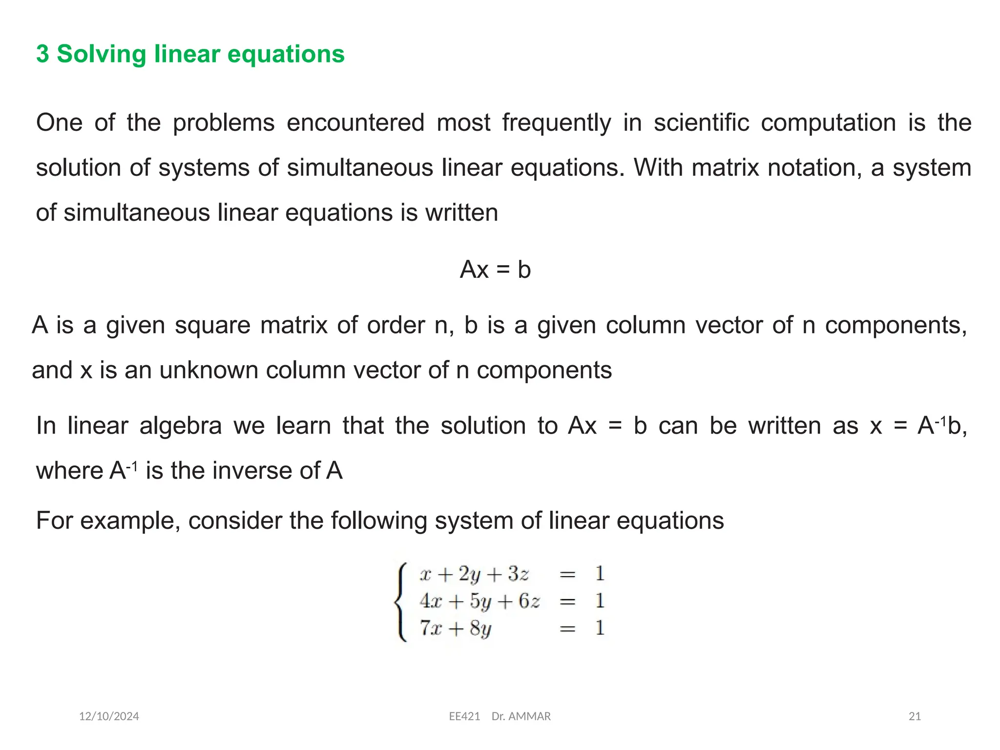 12/10/2024 EE421 Dr. AMMAR 21
3 Solving linear equations
One of the problems encountered most frequently in scientific computation is the
solution of systems of simultaneous linear equations. With matrix notation, a system
of simultaneous linear equations is written
Ax = b
A is a given square matrix of order n, b is a given column vector of n components,
and x is an unknown column vector of n components
In linear algebra we learn that the solution to Ax = b can be written as x = A-1
b,
where A-1
is the inverse of A
For example, consider the following system of linear equations
 