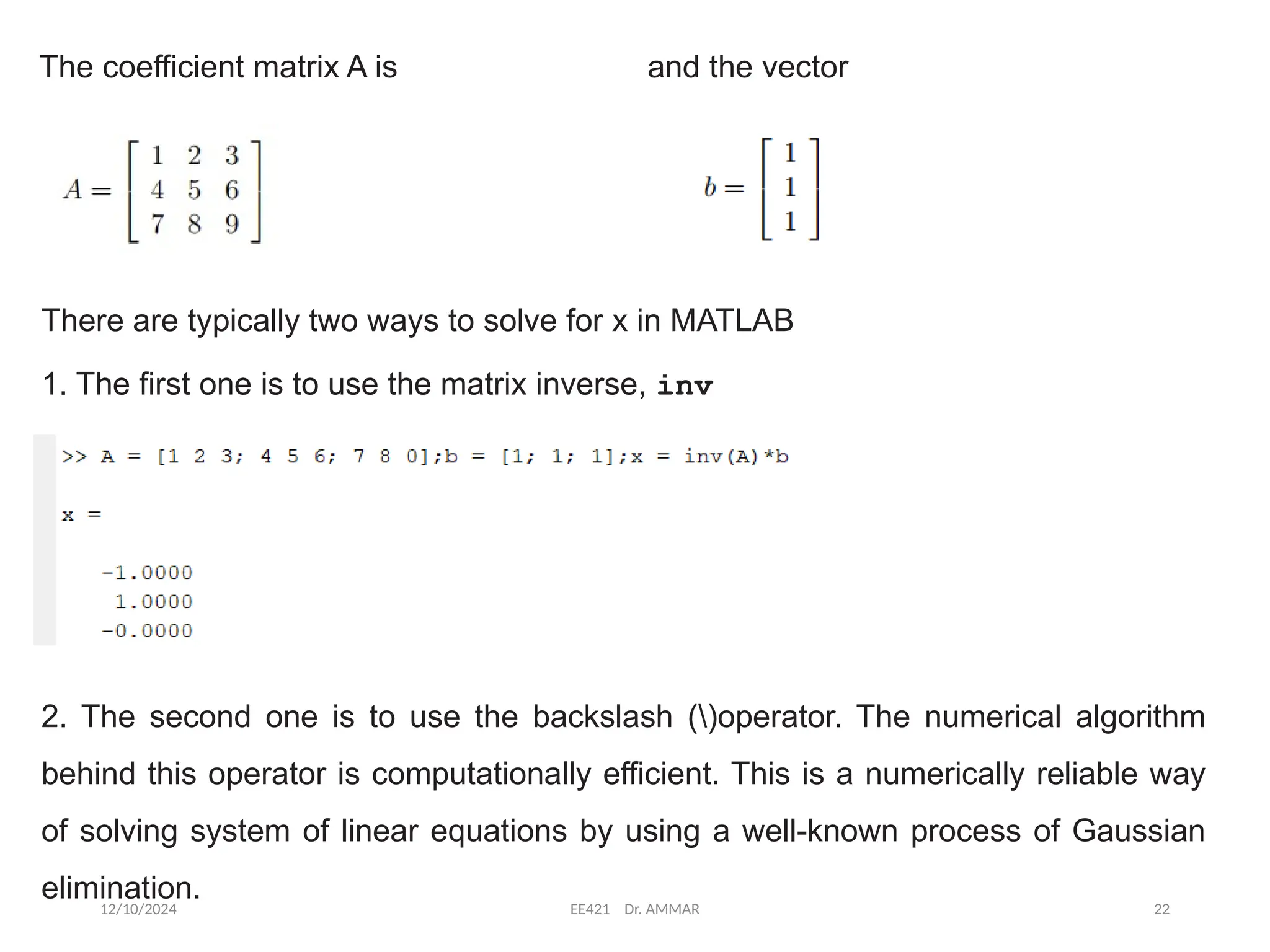 12/10/2024 EE421 Dr. AMMAR 22
The coefficient matrix A is and the vector
There are typically two ways to solve for x in MATLAB
1. The first one is to use the matrix inverse, inv
2. The second one is to use the backslash ()operator. The numerical algorithm
behind this operator is computationally efficient. This is a numerically reliable way
of solving system of linear equations by using a well-known process of Gaussian
elimination.
 