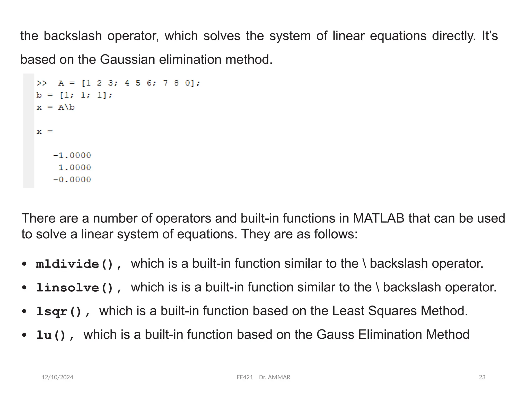 12/10/2024 EE421 Dr. AMMAR 23
the backslash operator, which solves the system of linear equations directly. It’s
based on the Gaussian elimination method.
There are a number of operators and built-in functions in MATLAB that can be used
to solve a linear system of equations. They are as follows:
• mldivide(), which is a built-in function similar to the  backslash operator.
• linsolve(), which is is a built-in function similar to the  backslash operator.
• lsqr(), which is a built-in function based on the Least Squares Method.
• lu(), which is a built-in function based on the Gauss Elimination Method
 