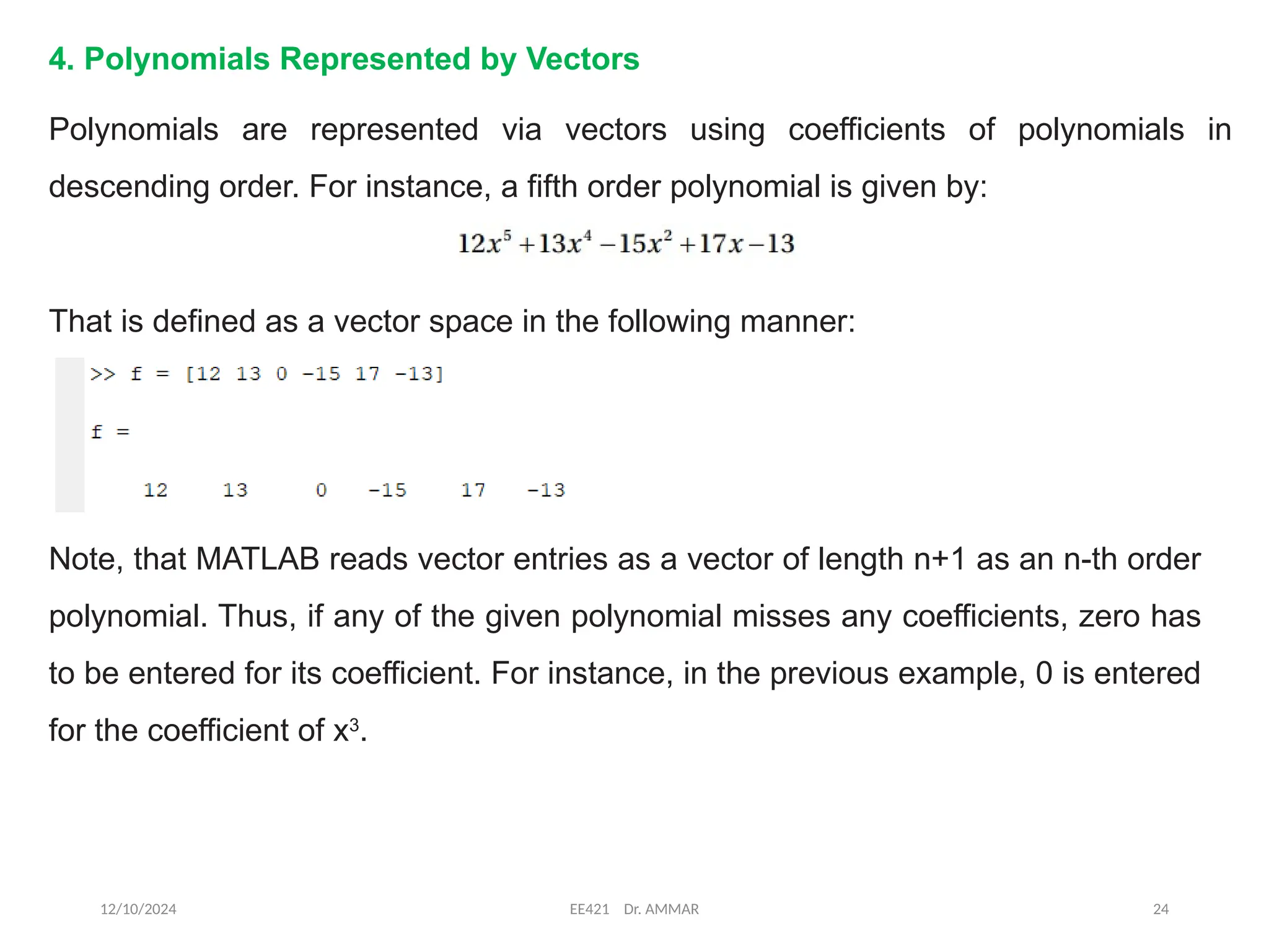 12/10/2024 EE421 Dr. AMMAR 24
4. Polynomials Represented by Vectors
Polynomials are represented via vectors using coefficients of polynomials in
descending order. For instance, a fifth order polynomial is given by:
That is defined as a vector space in the following manner:
Note, that MATLAB reads vector entries as a vector of length n+1 as an n-th order
polynomial. Thus, if any of the given polynomial misses any coefficients, zero has
to be entered for its coefficient. For instance, in the previous example, 0 is entered
for the coefficient of x3
.
 