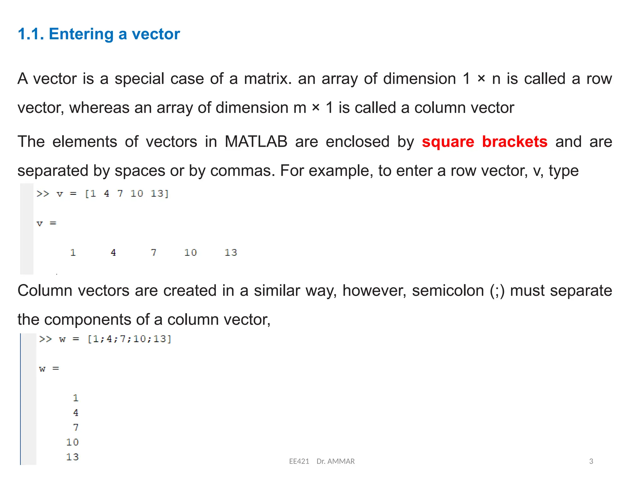 12/10/2024 EE421 Dr. AMMAR 3
1.1. Entering a vector
A vector is a special case of a matrix. an array of dimension 1 × n is called a row
vector, whereas an array of dimension m × 1 is called a column vector
The elements of vectors in MATLAB are enclosed by square brackets and are
separated by spaces or by commas. For example, to enter a row vector, v, type
Column vectors are created in a similar way, however, semicolon (;) must separate
the components of a column vector,
 
