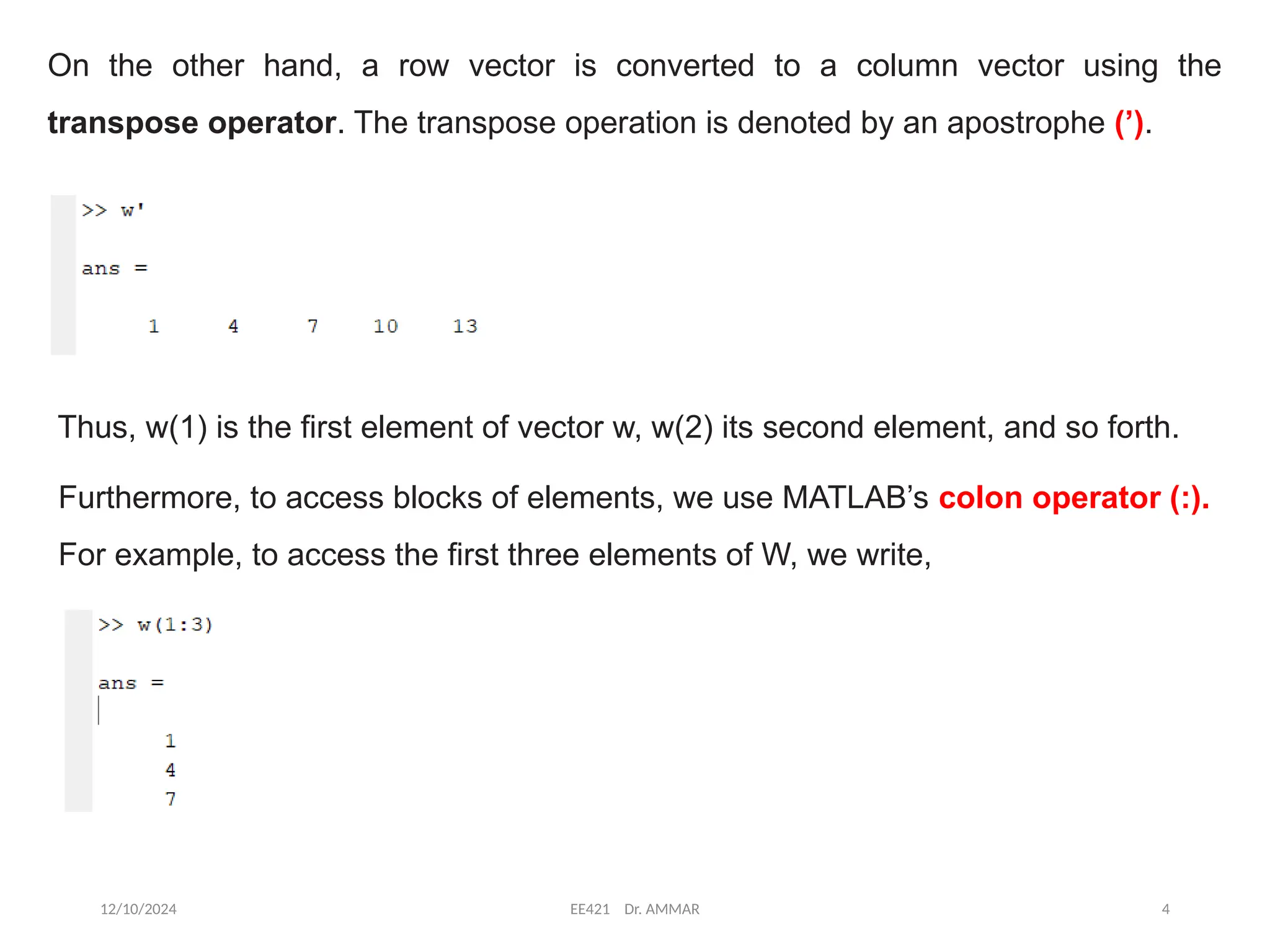 12/10/2024 EE421 Dr. AMMAR 4
On the other hand, a row vector is converted to a column vector using the
transpose operator. The transpose operation is denoted by an apostrophe (’).
Thus, w(1) is the first element of vector w, w(2) its second element, and so forth.
Furthermore, to access blocks of elements, we use MATLAB’s colon operator (:).
For example, to access the first three elements of W, we write,
 